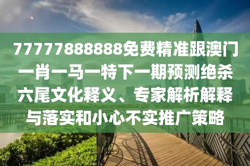 77777888888免費(fèi)精準(zhǔn)跟澳門一肖一馬一特下一期預(yù)測絕殺六尾文化釋義、專家解析解釋與落實(shí)和小心不實(shí)推廣策略