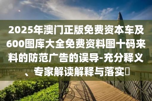 2025年澳門正版免費(fèi)資本車及600圖庫(kù)大全免費(fèi)資料圖十碼來(lái)料的防范廣告的誤導(dǎo)-充分釋義、專家解讀解釋與落實(shí)?