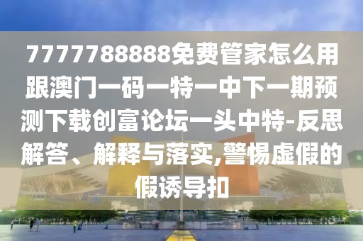 7777788888免費(fèi)管家怎么用跟澳門(mén)一碼一特一中下一期預(yù)測(cè)下載創(chuàng)富論壇一頭中特-反思解答、解釋與落實(shí),警惕虛假的假誘導(dǎo)扣