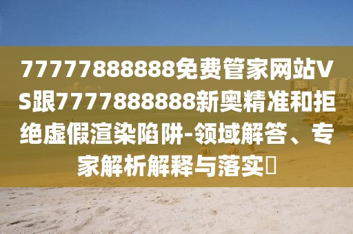77777888888免費(fèi)管家網(wǎng)站VS跟7777888888新奧精準(zhǔn)和拒絕虛假渲染陷阱-領(lǐng)域解答、專家解析解釋與落實(shí)?