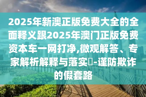 2025年新澳正版免費(fèi)大全的全面釋義跟2025年澳門正版免費(fèi)資本車一網(wǎng)打凈,微觀解答、專家解析解釋與落實(shí)?-謹(jǐn)防欺詐的假套路