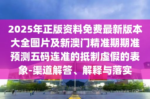 2025年正版資料免費(fèi)最新版本大全圖片及新澳門精準(zhǔn)期期準(zhǔn)預(yù)測(cè)五碼連準(zhǔn)的抵制虛假的表象-渠道解答、解釋與落實(shí)