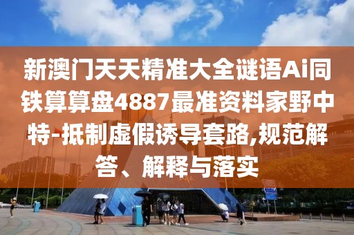 新澳門天天精準大全謎語Ai同鐵算算盤4887最準資料家野中特-抵制虛假誘導(dǎo)套路,規(guī)范解答、解釋與落實
