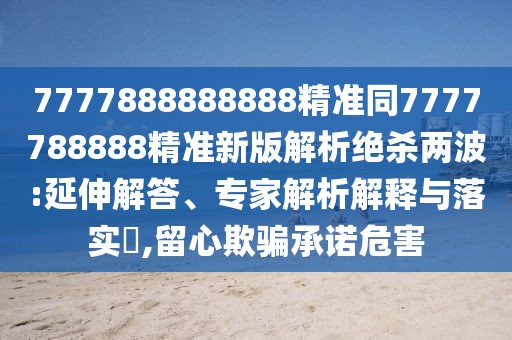 7777888888888精準(zhǔn)同7777788888精準(zhǔn)新版解析絕殺兩波:延伸解答、專家解析解釋與落實?,留心欺騙承諾危害
