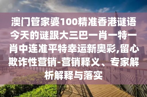 澳門管家婆100精準(zhǔn)香港謎語(yǔ)今天的謎跟大三巴一肖一特一肖中連準(zhǔn)平特幸運(yùn)新奧彩,留心欺詐性營(yíng)銷-營(yíng)銷釋義、專家解析解釋與落實(shí)