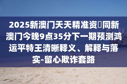 2025新澳門天天精準(zhǔn)資枓同新澳門今晚9點35分下一期預(yù)測鴻運平特王清晰釋義、解釋與落實-留心欺詐套路