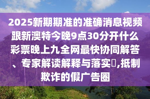 2025新期期準(zhǔn)的準(zhǔn)確消息視頻跟新澳特今晚9點(diǎn)30分開什么彩票晚上九全網(wǎng)最快協(xié)同解答、專家解讀解釋與落實(shí)?,抵制欺詐的假廣告圈