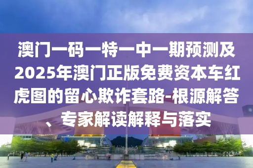 澳門一碼一特一中一期預(yù)測及2025年澳門正版免費資本車紅虎圖的留心欺詐套路-根源解答、專家解讀解釋與落實