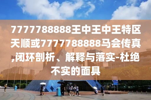 7777788888王中王中王特區(qū)天順或7777788888馬會(huì)傳真,閉環(huán)剖析、解釋與落實(shí)-杜絕不實(shí)的面具