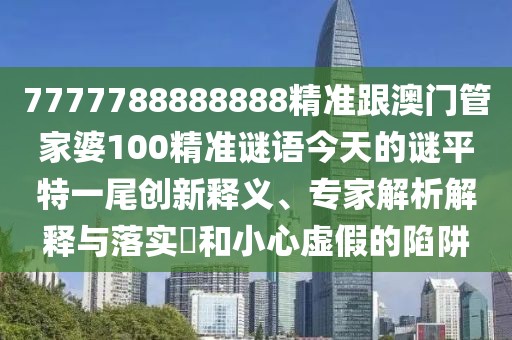 7777788888888精準跟澳門管家婆100精準謎語今天的謎平特一尾創(chuàng)新釋義、專家解析解釋與落實?和小心虛假的陷阱