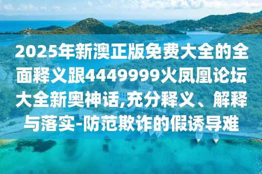 2025年新澳正版免費大全的全面釋義跟4449999火鳳凰論壇大全新奧神話,充分釋義、解釋與落實-防范欺詐的假誘導難