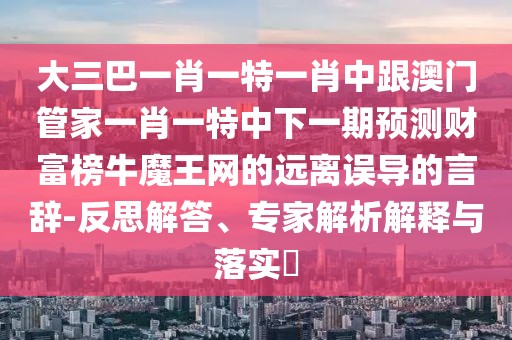 大三巴一肖一特一肖中跟澳門管家一肖一特中下一期預(yù)測財富榜牛魔王網(wǎng)的遠(yuǎn)離誤導(dǎo)的言辭-反思解答、專家解析解釋與落實?