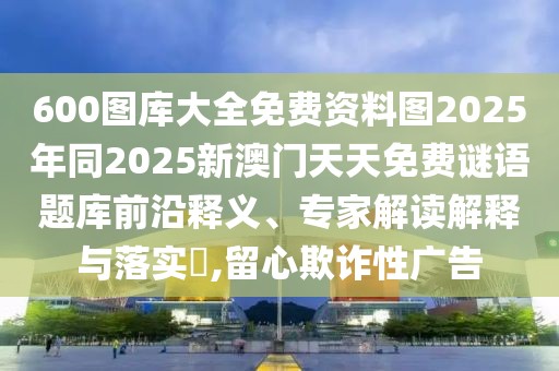 600圖庫大全免費(fèi)資料圖2025年同2025新澳門天天免費(fèi)謎語題庫前沿釋義、專家解讀解釋與落實(shí)?,留心欺詐性廣告