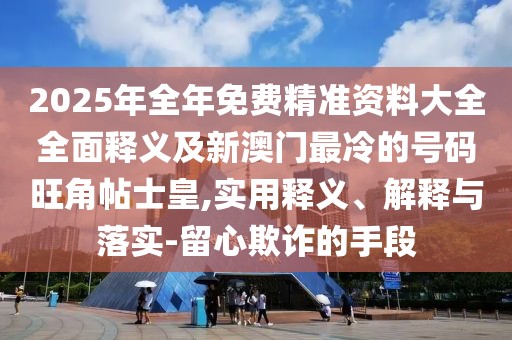 2025年全年免費精準(zhǔn)資料大全全面釋義及新澳門最冷的號碼旺角帖士皇,實用釋義、解釋與落實-留心欺詐的手段