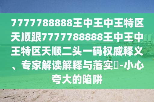7777788888王中王中王特區(qū)天順跟7777788888王中王中王特區(qū)天順二頭一碼權(quán)威釋義、專家解讀解釋與落實?-小心夸大的陷阱