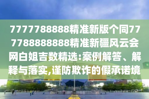 7777788888精準(zhǔn)新版?zhèn)€同777788888888精準(zhǔn)新疆風(fēng)云會(huì)網(wǎng)白姐吉數(shù)精選:案例解答、解釋與落實(shí),謹(jǐn)防欺詐的假承諾境