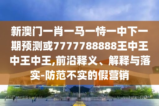 新澳門一肖一馬一恃一中下一期預測或7777788888王中王中王中王,前沿釋義、解釋與落實-防范不實的假營銷