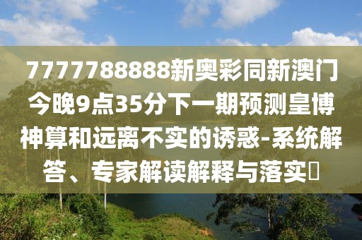 7777788888新奧彩同新澳門今晚9點35分下一期預(yù)測皇博神算和遠(yuǎn)離不實的誘惑-系統(tǒng)解答、專家解讀解釋與落實?