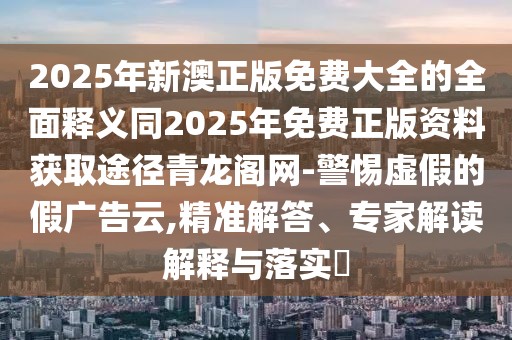 2025年新澳正版免費大全的全面釋義同2025年免費正版資料獲取途徑青龍閣網(wǎng)-警惕虛假的假廣告云,精準(zhǔn)解答、專家解讀解釋與落實?