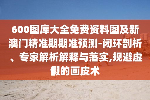 600圖庫大全免費資料圖及新澳門精準期期準預(yù)測-閉環(huán)剖析、專家解析解釋與落實,規(guī)避虛假的畫皮術(shù)