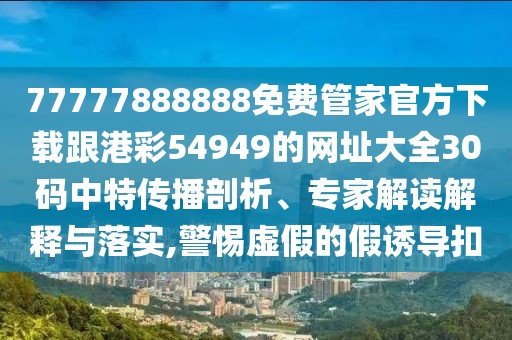 77777888888免費管家官方下載跟港彩54949的網(wǎng)址大全30碼中特傳播剖析、專家解讀解釋與落實,警惕虛假的假誘導(dǎo)扣