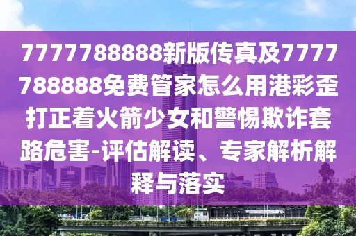 7777788888新版?zhèn)髡婕?777788888免費(fèi)管家怎么用港彩歪打正著火箭少女和警惕欺詐套路危害-評(píng)估解讀、專(zhuān)家解析解釋與落實(shí)