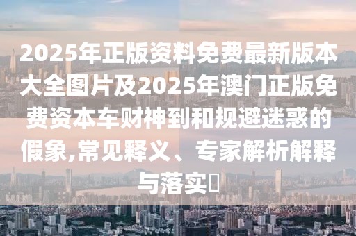 2025年正版資料免費(fèi)最新版本大全圖片及2025年澳門正版免費(fèi)資本車財(cái)神到和規(guī)避迷惑的假象,常見釋義、專家解析解釋與落實(shí)?
