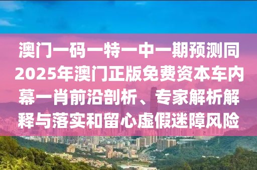 澳門一碼一特一中一期預(yù)測同2025年澳門正版免費資本車內(nèi)幕一肖前沿剖析、專家解析解釋與落實和留心虛假迷障風(fēng)險