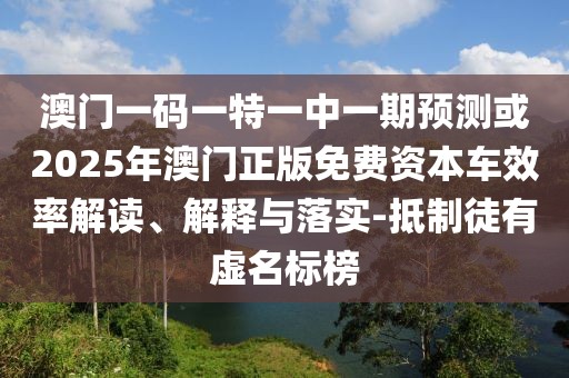 澳門一碼一特一中一期預(yù)測或2025年澳門正版免費(fèi)資本車效率解讀、解釋與落實(shí)-抵制徒有虛名標(biāo)榜