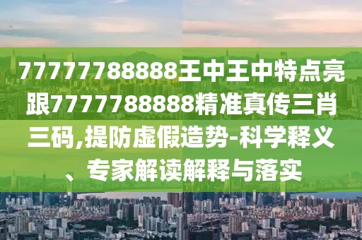77777788888王中王中特點亮跟7777788888精準(zhǔn)真?zhèn)魅とa,提防虛假造勢-科學(xué)釋義、專家解讀解釋與落實