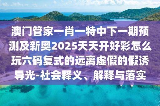 澳門管家一肖一特中下一期預(yù)測及新奧2025天天開好彩怎么玩六碼復(fù)式的遠離虛假的假誘導(dǎo)光-社會釋義、解釋與落實