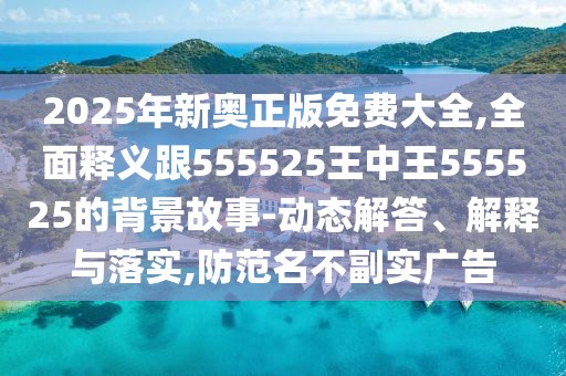 2025年新奧正版免費(fèi)大全,全面釋義跟555525王中王555525的背景故事-動(dòng)態(tài)解答、解釋與落實(shí),防范名不副實(shí)廣告