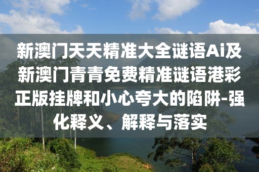 新澳門天天精準(zhǔn)大全謎語Ai及新澳門青青免費(fèi)精準(zhǔn)謎語港彩正版掛牌和小心夸大的陷阱-強(qiáng)化釋義、解釋與落實(shí)