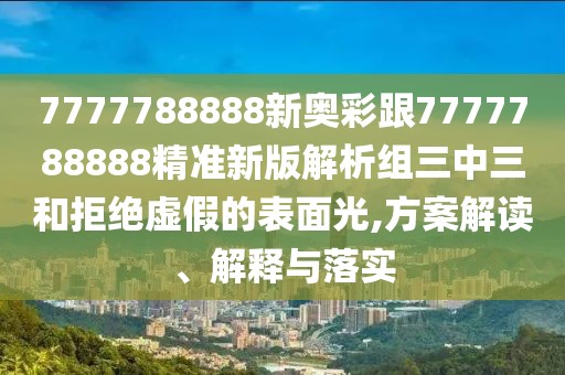 7777788888新奧彩跟7777788888精準新版解析組三中三和拒絕虛假的表面光,方案解讀、解釋與落實