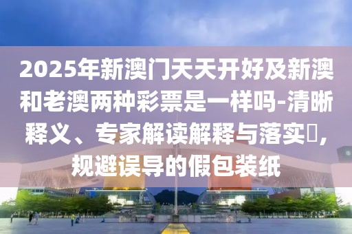 2025年新澳門(mén)天天開(kāi)好及新澳和老澳兩種彩票是一樣嗎-清晰釋義、專(zhuān)家解讀解釋與落實(shí)?,規(guī)避誤導(dǎo)的假包裝紙