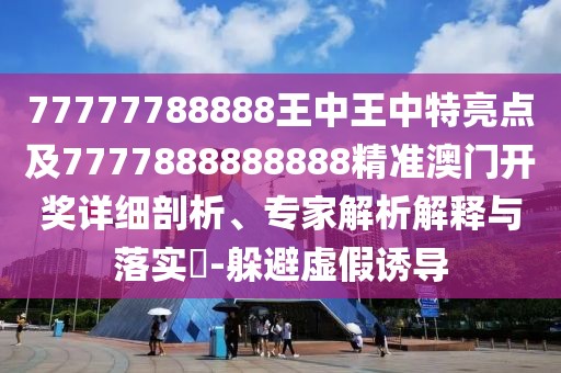 77777788888王中王中特亮點及7777888888888精準澳門開獎詳細剖析、專家解析解釋與落實?-躲避虛假誘導