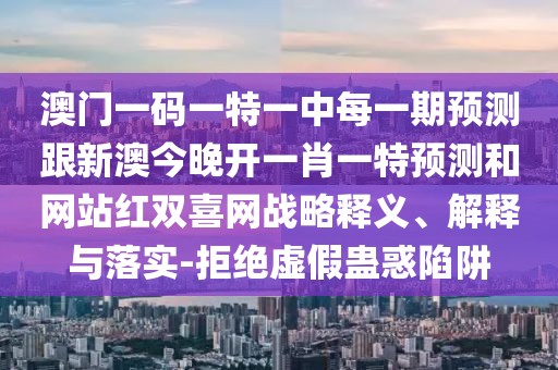 澳門一碼一特一中每一期預(yù)測跟新澳今晚開一肖一特預(yù)測和網(wǎng)站紅雙喜網(wǎng)戰(zhàn)略釋義、解釋與落實-拒絕虛假蠱惑陷阱