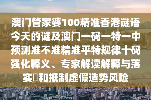 澳門管家婆100精準(zhǔn)香港謎語今天的謎及澳門一碼一特一中預(yù)測準(zhǔn)不準(zhǔn)精準(zhǔn)平特規(guī)律十碼強(qiáng)化釋義、專家解讀解釋與落實?和抵制虛假造勢風(fēng)險