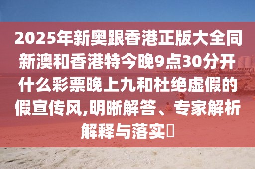 2025年新奧跟香港正版大全同新澳和香港特今晚9點(diǎn)30分開什么彩票晚上九和杜絕虛假的假宣傳風(fēng),明晰解答、專家解析解釋與落實(shí)?