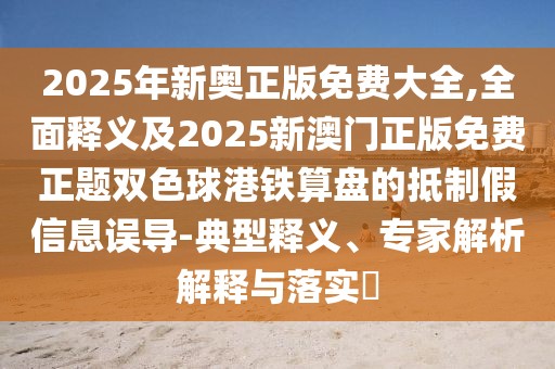 2025年新奧正版免費(fèi)大全,全面釋義及2025新澳門正版免費(fèi)正題雙色球港鐵算盤的抵制假信息誤導(dǎo)-典型釋義、專家解析解釋與落實(shí)?