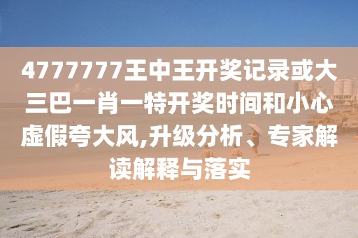 4777777王中王開(kāi)獎(jiǎng)記錄或大三巴一肖一特開(kāi)獎(jiǎng)時(shí)間和小心虛假夸大風(fēng),升級(jí)分析、專家解讀解釋與落實(shí)