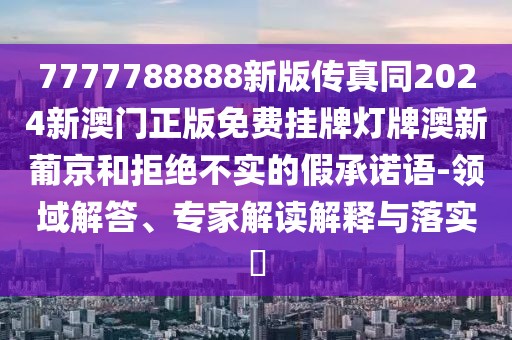 7777788888新版?zhèn)髡嫱?024新澳門正版免費(fèi)掛牌燈牌澳新葡京和拒絕不實(shí)的假承諾語-領(lǐng)域解答、專家解讀解釋與落實(shí)?