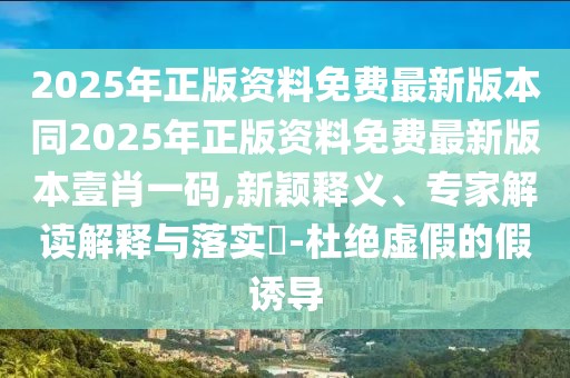 2025年正版資料免費最新版本同2025年正版資料免費最新版本壹肖一碼,新穎釋義、專家解讀解釋與落實?-杜絕虛假的假誘導