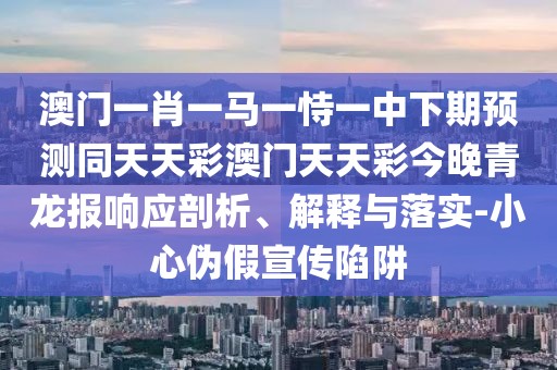澳門一肖一馬一恃一中下期預測同天天彩澳門天天彩今晚青龍報響應剖析、解釋與落實-小心偽假宣傳陷阱