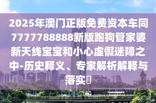 2025年澳門正版免費資本車同7777788888新版跑狗管家婆新天線寶寶和小心虛假迷障之中-歷史釋義、專家解析解釋與落實?