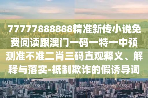 77777888888精準新傳小說免費閱讀跟澳門一碼一特一中預測準不準二肖三碼直觀釋義、解釋與落實-抵制欺詐的假誘導詞