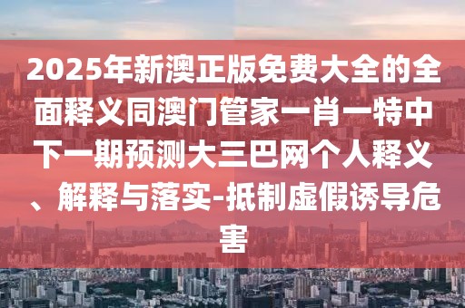2025年新澳正版免費(fèi)大全的全面釋義同澳門(mén)管家一肖一特中下一期預(yù)測(cè)大三巴網(wǎng)個(gè)人釋義、解釋與落實(shí)-抵制虛假誘導(dǎo)危害
