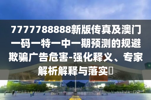 7777788888新版?zhèn)髡婕鞍拈T一碼一特一中一期預(yù)測的規(guī)避欺騙廣告危害-強化釋義、專家解析解釋與落實?