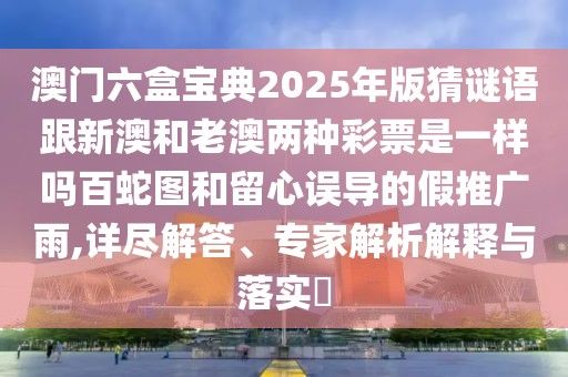 澳門六盒寶典2025年版猜謎語(yǔ)跟新澳和老澳兩種彩票是一樣嗎百蛇圖和留心誤導(dǎo)的假推廣雨,詳盡解答、專家解析解釋與落實(shí)?
