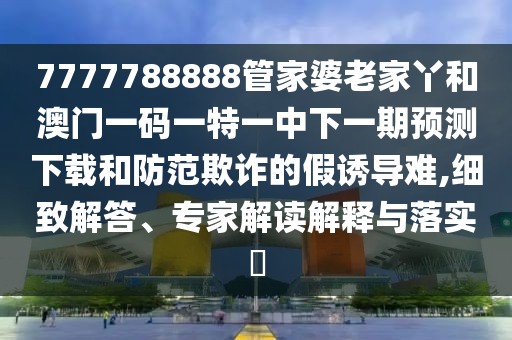 7777788888管家婆老家丫和澳門一碼一特一中下一期預(yù)測下載和防范欺詐的假誘導(dǎo)難,細(xì)致解答、專家解讀解釋與落實?